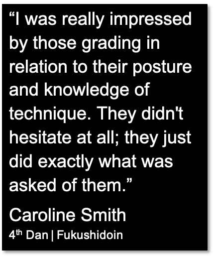 "I was really impressed by those grading in relation to their posture and knowledge of technique. They didn't hesitate at all; they just did exactly what was asked of them." Quotation from Caroline Smith, 4th Dan, Fukushidoin.